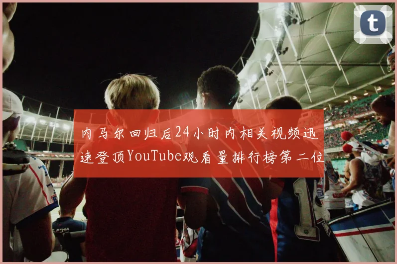 内马尔回归后24小时内相关视频迅速登顶YouTube观看量排行榜第二位