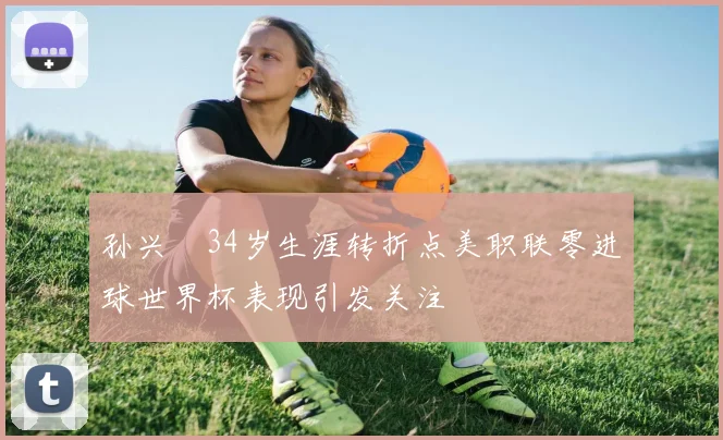 孙兴慜34岁生涯转折点美职联零进球世界杯表现引发关注