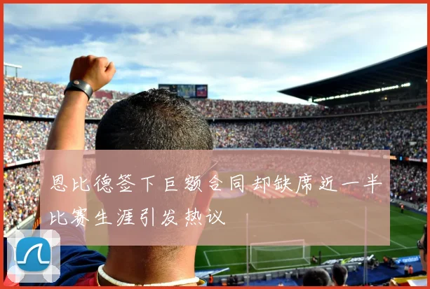 恩比德签下巨额合同却缺席近一半比赛生涯引发热议