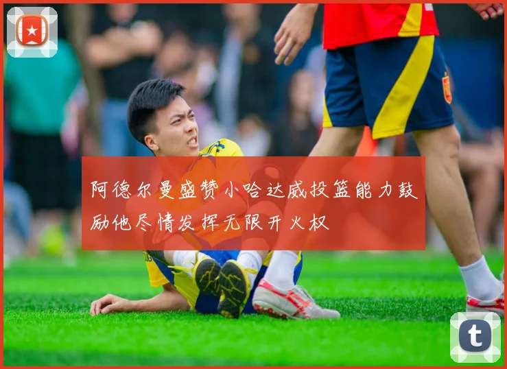 阿德尔曼盛赞小哈达威投篮能力鼓励他尽情发挥无限开火权
