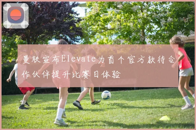 曼联宣布Elevate为首个官方款待合作伙伴提升比赛日体验