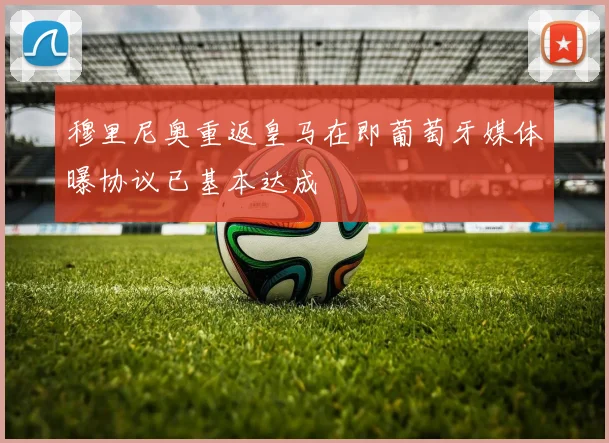穆里尼奥重返皇马在即葡萄牙媒体曝协议已基本达成