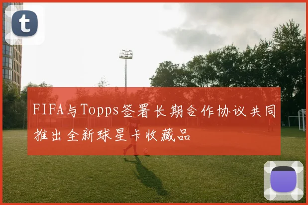 FIFA与Topps签署长期合作协议共同推出全新球星卡收藏品