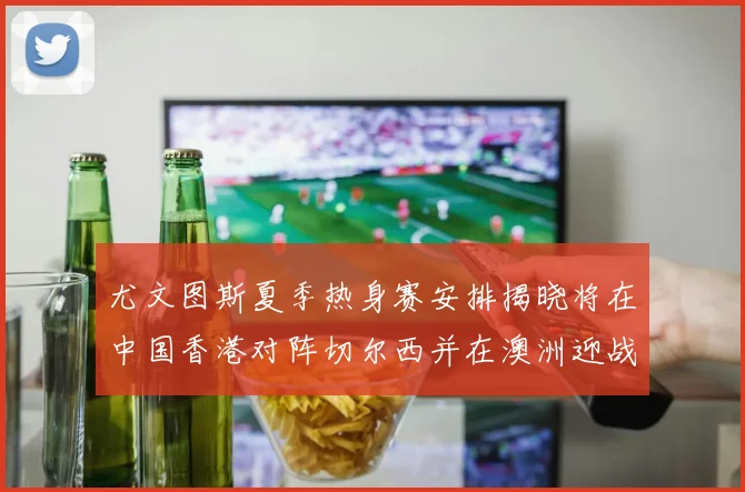 尤文图斯夏季热身赛安排揭晓将在中国香港对阵切尔西并在澳洲迎战国米