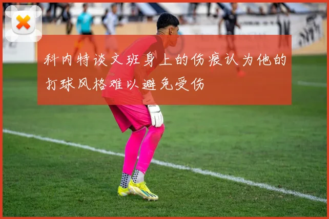 科内特谈文班身上的伤痕认为他的打球风格难以避免受伤