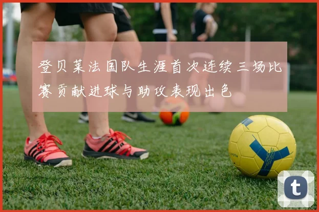 登贝莱法国队生涯首次连续三场比赛贡献进球与助攻表现出色