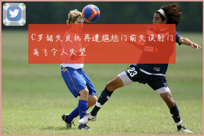 C罗错失良机再遭尴尬门前失误射门高飞令人失望