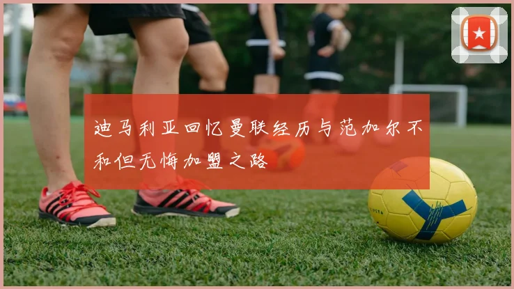 迪马利亚回忆曼联经历与范加尔不和但无悔加盟之路
