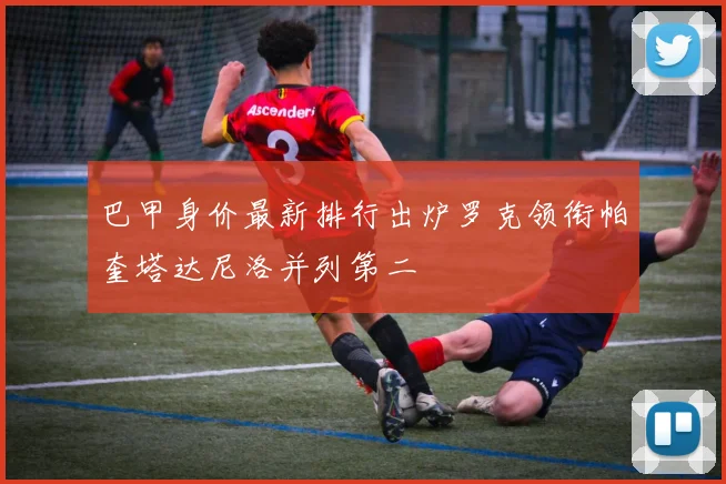 巴甲身价最新排行出炉罗克领衔帕奎塔达尼洛并列第二