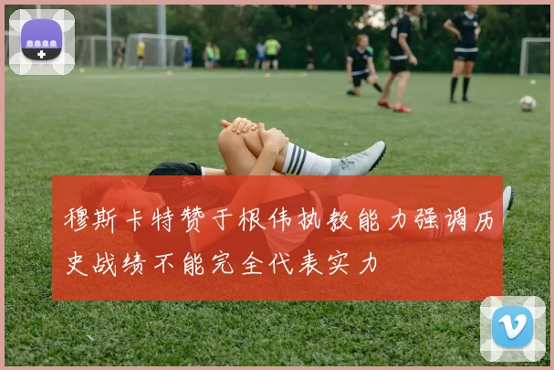 穆斯卡特赞于根伟执教能力强调历史战绩不能完全代表实力