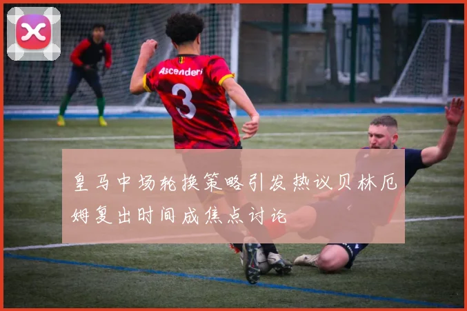 皇马中场轮换策略引发热议贝林厄姆复出时间成焦点讨论