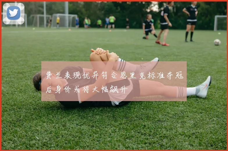 费兰表现优异符合恩里克标准夺冠后身价或将大幅飙升