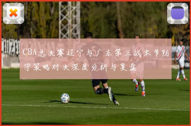 CBA总决赛辽宁与广东第三战末节防守策略对决深度分析与复盘